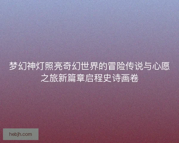 梦幻神灯照亮奇幻世界的冒险传说与心愿之旅新篇章启程史诗画卷