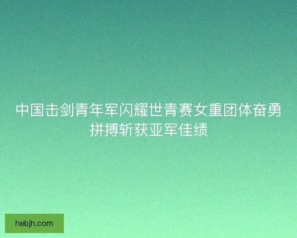 中国击剑青年军闪耀世青赛女重团体奋勇拼搏斩获亚军佳绩